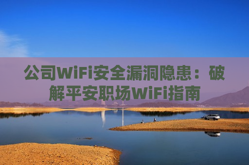 公司WiFi安全漏洞隐患：破解平安职场WiFi指南